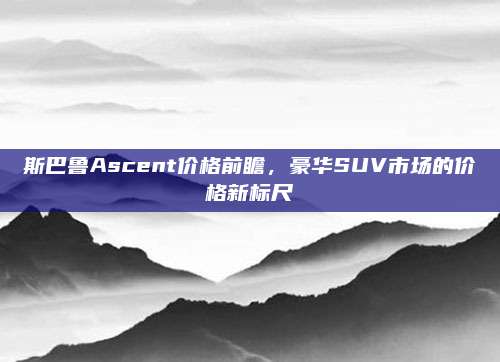 斯巴鲁Ascent价格前瞻,豪华SUV市场的价格新标尺