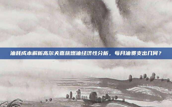 油耗成本解析高尔夫嘉旅燃油经济性分析，每月油费支出几何？