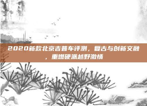 2020新款北京吉普车评测,复古与创新交融,重燃硬派越野激情