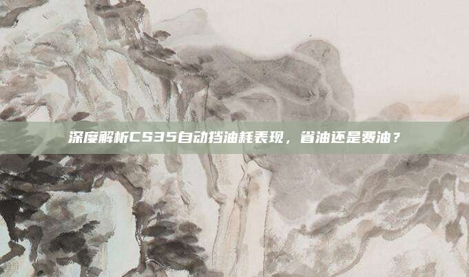 深度解析CS35自动挡油耗表现,省油还是费油?