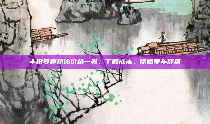 丰田变速箱油价格一览,了解成本,保障爱车健康