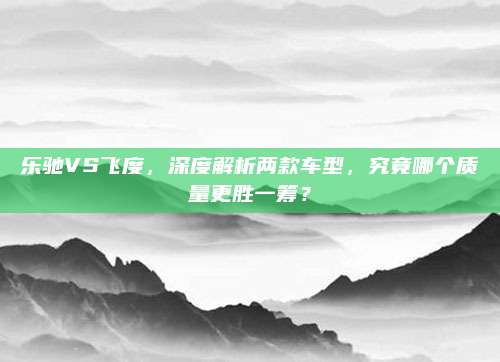 乐驰VS飞度,深度解析两款车型,究竟哪个质量更胜一筹?