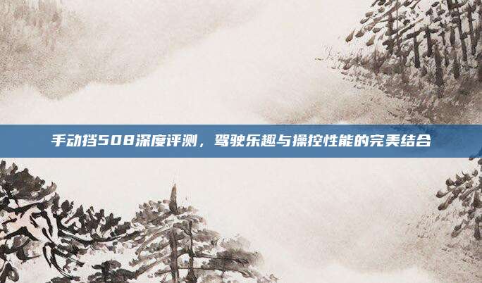 手动挡508深度评测,驾驶乐趣与操控性能的完美结合