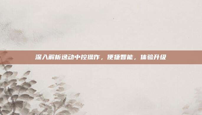 深入解析逸动中控操作，便捷智能，体验升级