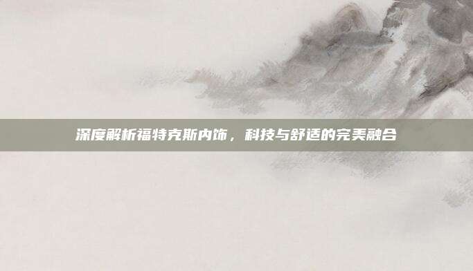 深度解析福特克斯内饰,科技与舒适的完美融合