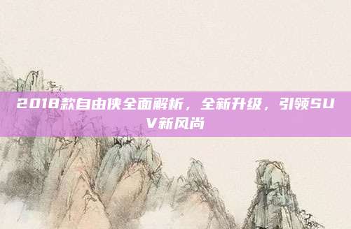 2018款自由侠全面解析，全新升级，引领SUV新风尚