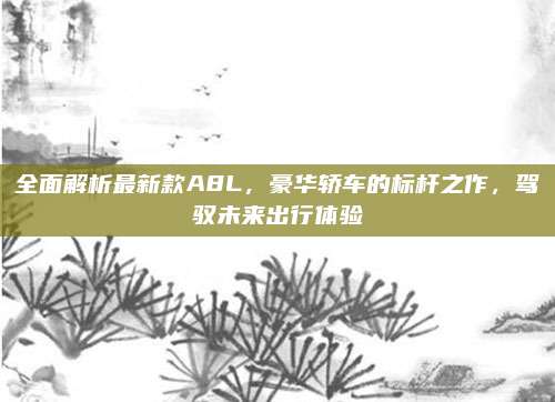 全面解析最新款A8L,豪华轿车的标杆之作,驾驭未来出行体验
