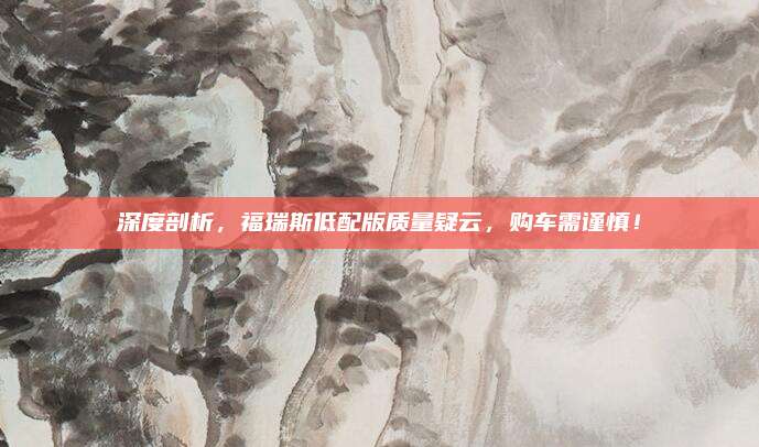 深度剖析,福瑞斯低配版质量疑云,购车需谨慎!