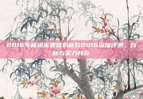 2016年新锐来袭猎豹新款2016深度评测,创新与实力并存