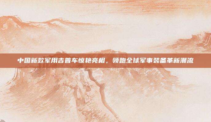 中国新款军用吉普车惊艳亮相,领跑全球军事装备革新潮流
