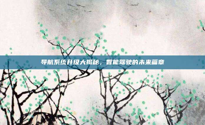 导航系统升级大揭秘,智能驾驶的未来篇章