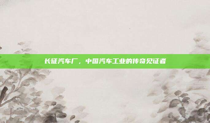 长征汽车厂,中国汽车工业的传奇见证者
