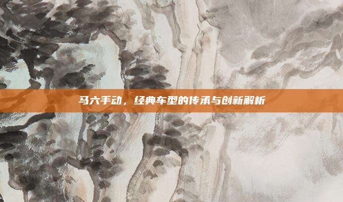 马六手动,经典车型的传承与创新解析