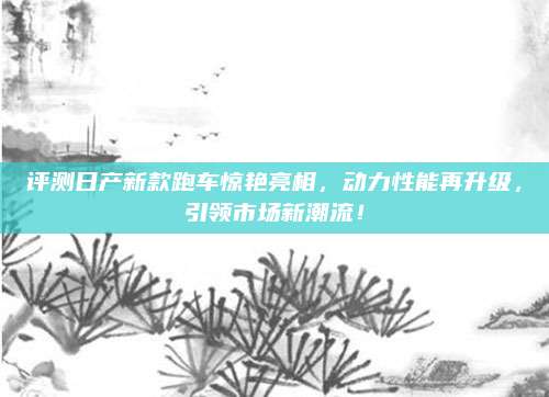 评测日产新款跑车惊艳亮相,动力性能再升级,引领市场新潮流!
