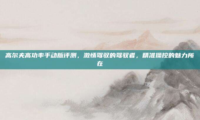 高尔夫高功率手动版评测,激情驾驭的驾驭者,精准操控的魅力所在