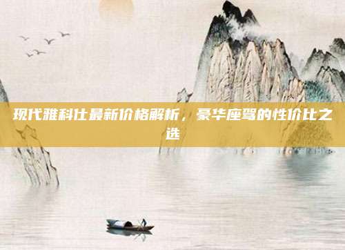 现代雅科仕最新价格解析,豪华座驾的性价比之选