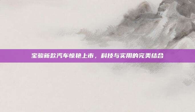 宝骏新款汽车惊艳上市,科技与实用的完美结合