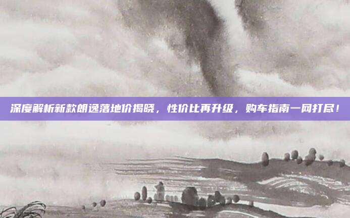 深度解析新款朗逸落地价揭晓，性价比再升级，购车指南一网打尽！