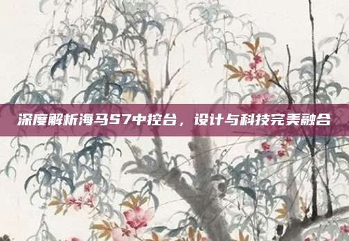 深度解析海马S7中控台,设计与科技完美融合