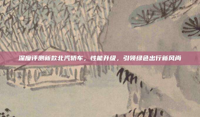 深度评测新款北汽轿车,性能升级,引领绿色出行新风尚