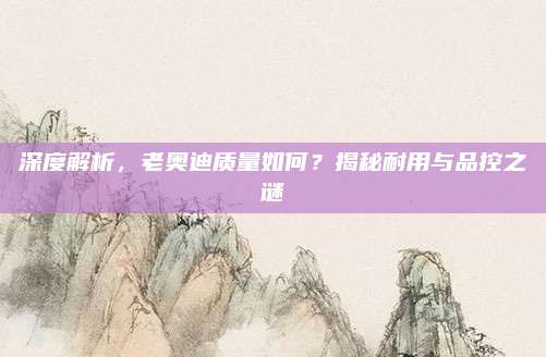 深度解析,老奥迪质量如何?揭秘耐用与品控之谜