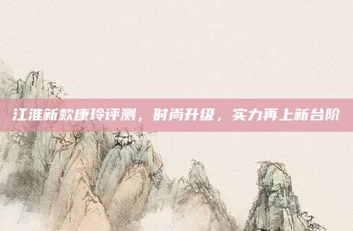 江淮新款康玲评测,时尚升级,实力再上新台阶