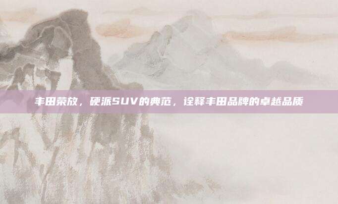丰田荣放,硬派SUV的典范,诠释丰田品牌的卓越品质