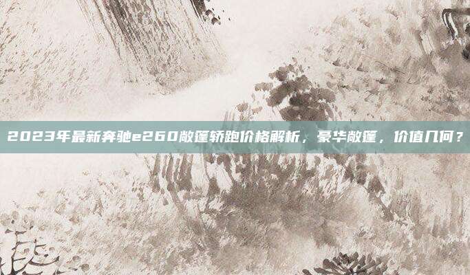 2023年最新奔驰e260敞篷轿跑价格解析,豪华敞篷,价值几何?
