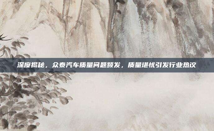 深度揭秘，众泰汽车质量问题频发，质量堪忧引发行业热议