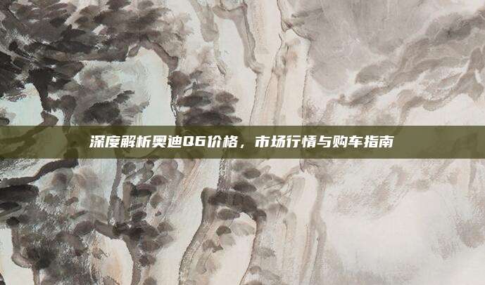 深度解析奥迪Q6价格,市场行情与购车指南