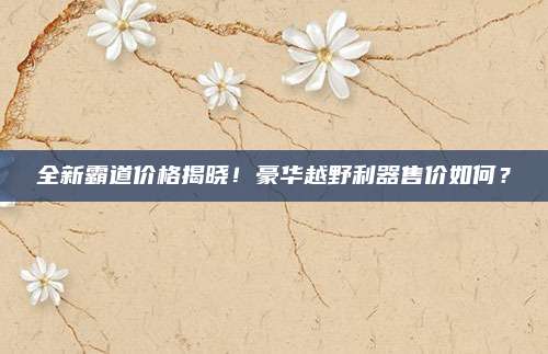 全新霸道价格揭晓!豪华越野利器售价如何?