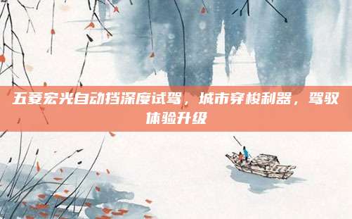 五菱宏光自动挡深度试驾,城市穿梭利器,驾驭体验升级