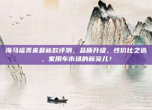 海马福美来最新款评测,品质升级,性价比之选,家用车市场的新宠儿!