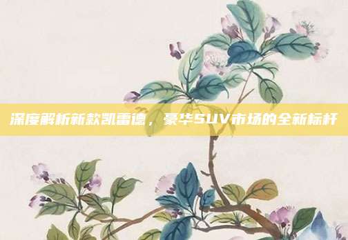 深度解析新款凯雷德,豪华SUV市场的全新标杆