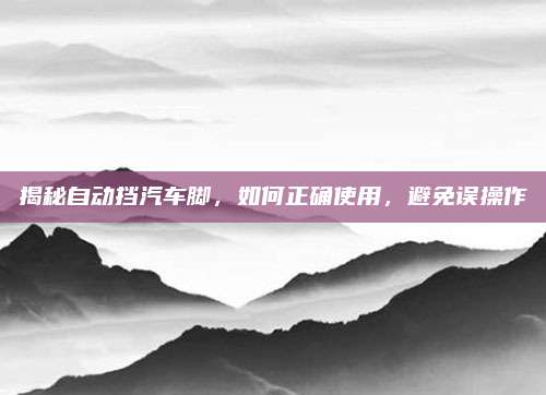 揭秘自动挡汽车脚，如何正确使用，避免误操作