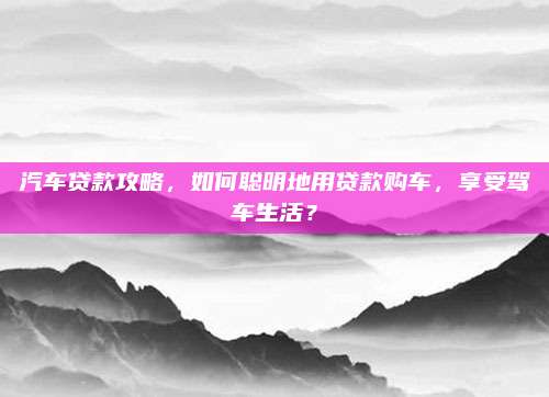 汽车贷款攻略,如何聪明地用贷款购车,享受驾车生活?