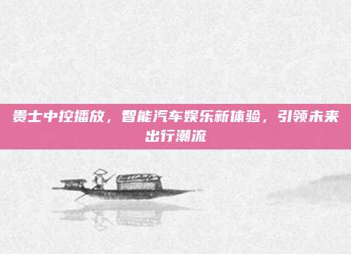 贵士中控播放,智能汽车娱乐新体验,引领未来出行潮流