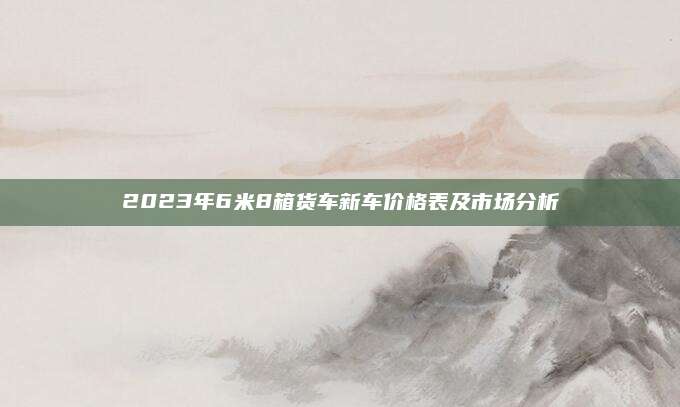 2023年6米8箱货车新车价格表及市场分析