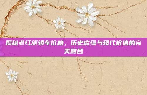 揭秘老红旗轿车价格,历史底蕴与现代价值的完美融合