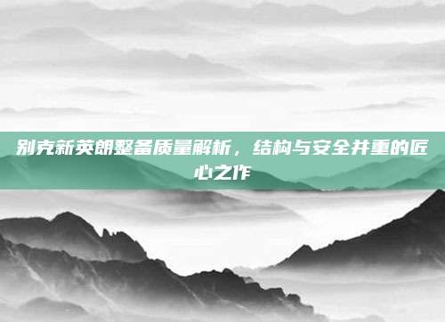 别克新英朗整备质量解析,结构与安全并重的匠心之作
