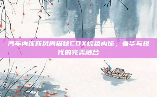 汽车内饰新风尚探秘CDX棕色内饰,奢华与现代的完美融合