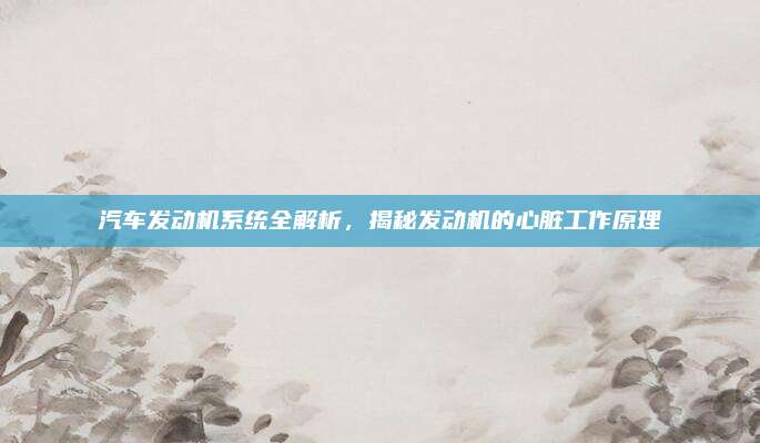 汽车发动机系统全解析,揭秘发动机的心脏工作原理
