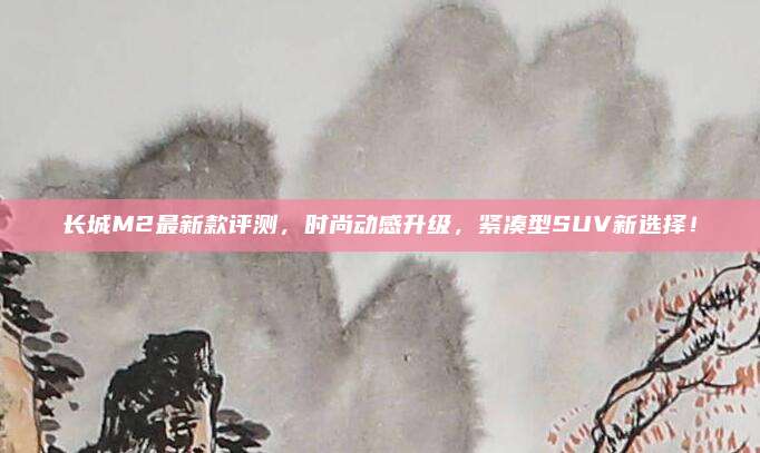 长城M2最新款评测,时尚动感升级,紧凑型SUV新选择!