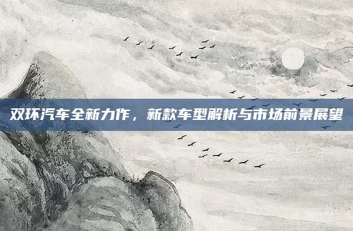 双环汽车全新力作,新款车型解析与市场前景展望