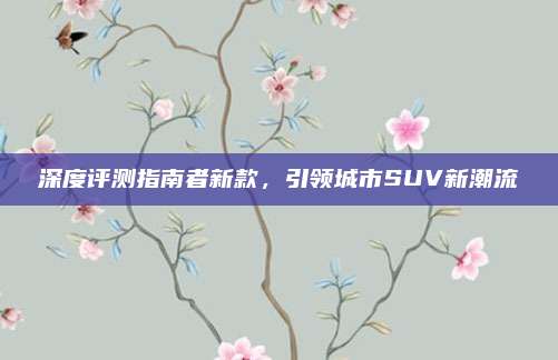 深度评测指南者新款,引领城市SUV新潮流