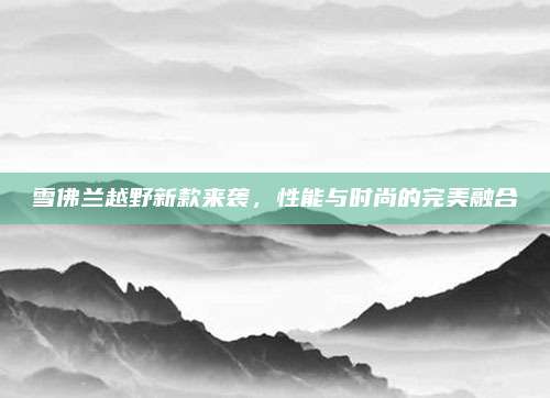 雪佛兰越野新款来袭,性能与时尚的完美融合