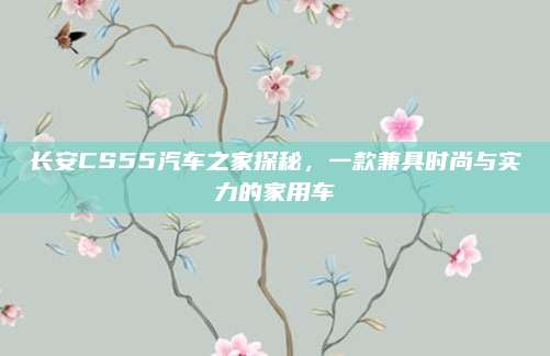 长安CS55汽车之家探秘，一款兼具时尚与实力的家用车