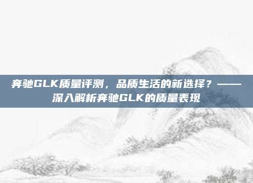 奔驰GLK质量评测，品质生活的新选择？——深入解析奔驰GLK的质量表现