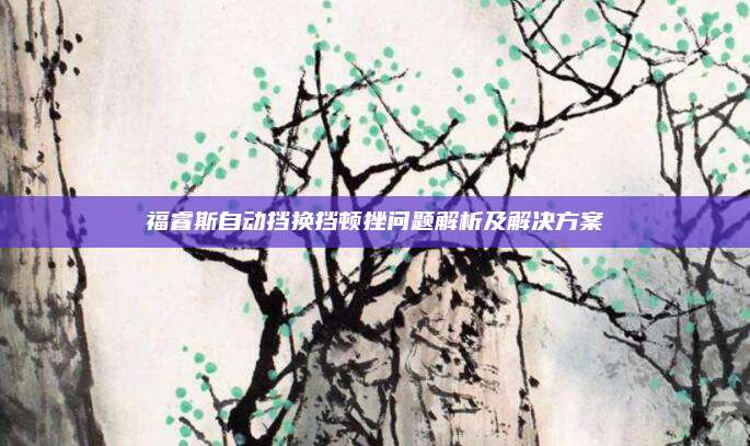 福睿斯自动挡换挡顿挫问题解析及解决方案