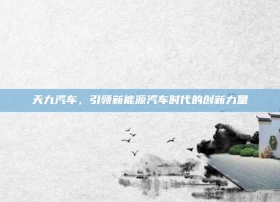 天九汽车，引领新能源汽车时代的创新力量
